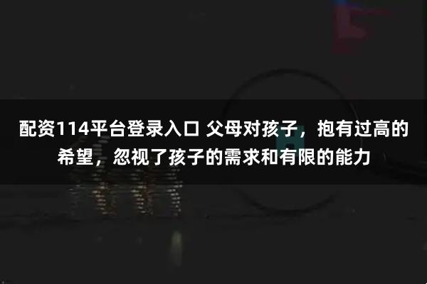 配资114平台登录入口 父母对孩子，抱有过高的希望，忽视了孩子的需求和有限的能力