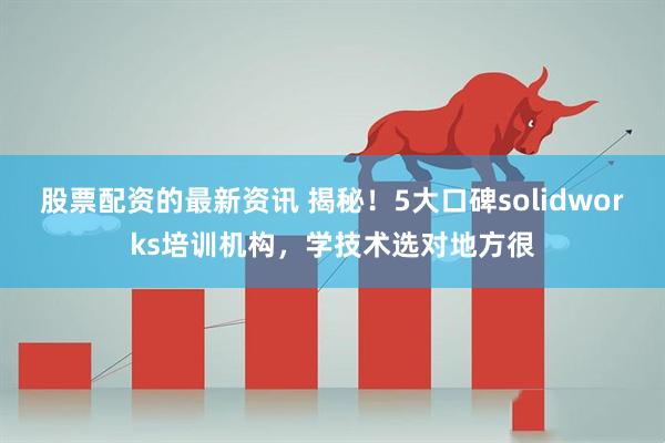 股票配资的最新资讯 揭秘！5大口碑solidworks培训机构，学技术选对地方很