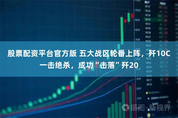 股票配资平台官方版 五大战区轮番上阵，歼10C一击绝杀，成功“击落”歼20
