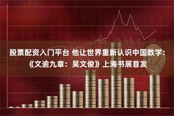 股票配资入门平台 他让世界重新认识中国数学：《文逾九章：吴文俊》上海书展首发
