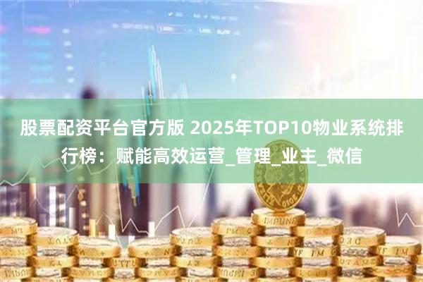 股票配资平台官方版 2025年TOP10物业系统排行榜：赋能高效运营_管理_业主_微信