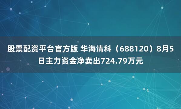 股票配资平台官方版 华海清科（688120）8月5日主力资金净卖出724.79万元