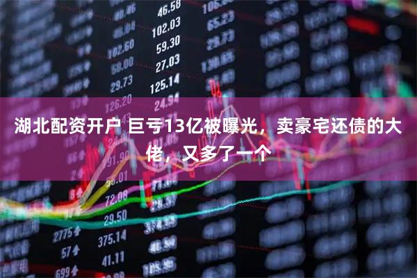 湖北配资开户 巨亏13亿被曝光，卖豪宅还债的大佬，又多了一个