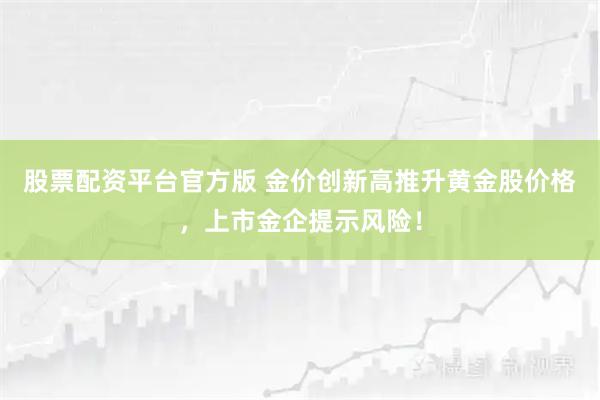 股票配资平台官方版 金价创新高推升黄金股价格，上市金企提示风险！