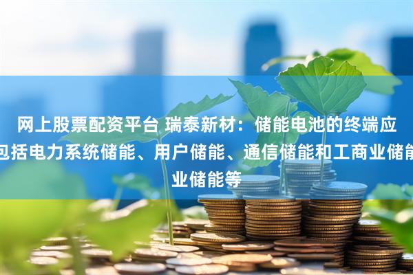 网上股票配资平台 瑞泰新材：储能电池的终端应用包括电力系统储能、用户储能、通信储能和工商业储能等