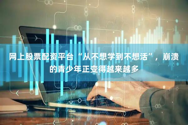 网上股票配资平台 “从不想学到不想活”，崩溃的青少年正变得越来越多