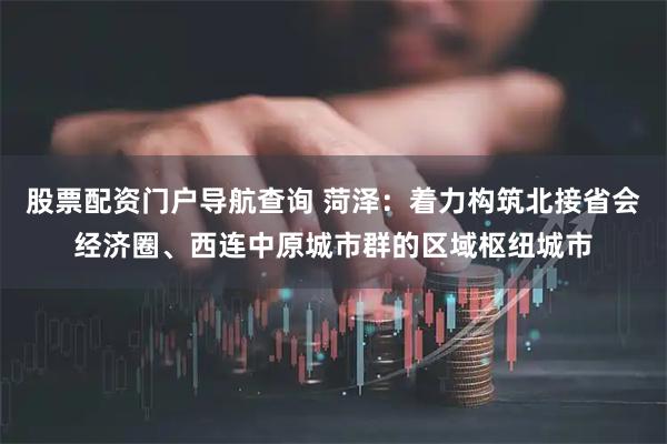 股票配资门户导航查询 菏泽：着力构筑北接省会经济圈、西连中原城市群的区域枢纽城市