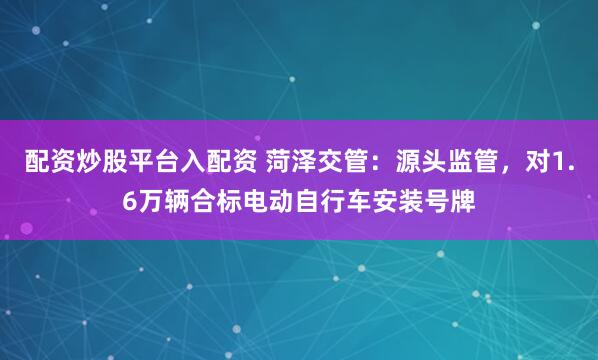 配资炒股平台入配资 菏泽交管：源头监管，对1.6万辆合标电动自行车安装号牌