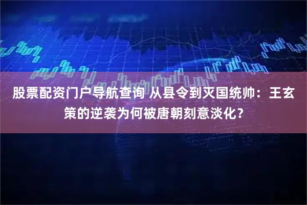 股票配资门户导航查询 从县令到灭国统帅：王玄策的逆袭为何被唐朝刻意淡化？