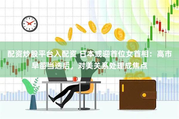 配资炒股平台入配资 日本或迎首位女首相：高市早苗当选后，对美关系处理成焦点