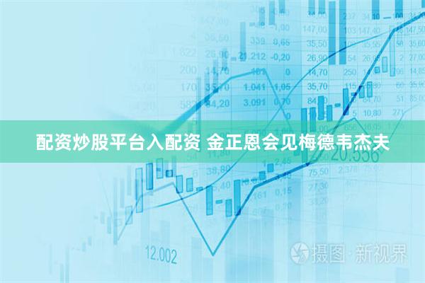 配资炒股平台入配资 金正恩会见梅德韦杰夫