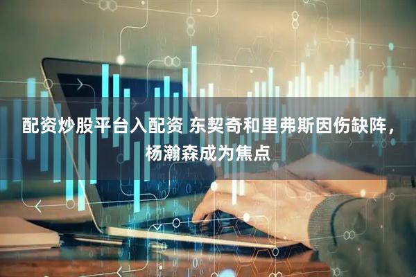 配资炒股平台入配资 东契奇和里弗斯因伤缺阵，杨瀚森成为焦点