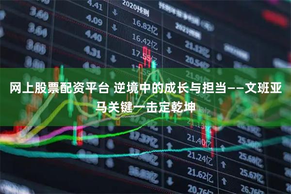 网上股票配资平台 逆境中的成长与担当——文班亚马关键一击定乾坤