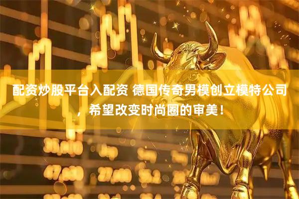 配资炒股平台入配资 德国传奇男模创立模特公司，希望改变时尚圈的审美！