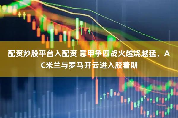 配资炒股平台入配资 意甲争四战火越烧越猛，AC米兰与罗马开云进入胶着期