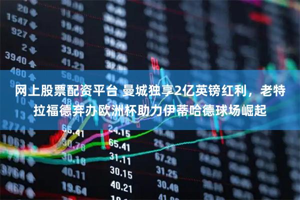 网上股票配资平台 曼城独享2亿英镑红利，老特拉福德弃办欧洲杯助力伊蒂哈德球场崛起