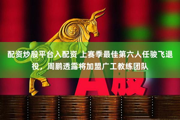 配资炒股平台入配资 上赛季最佳第六人任骏飞退役，周鹏透露将加盟广工教练团队