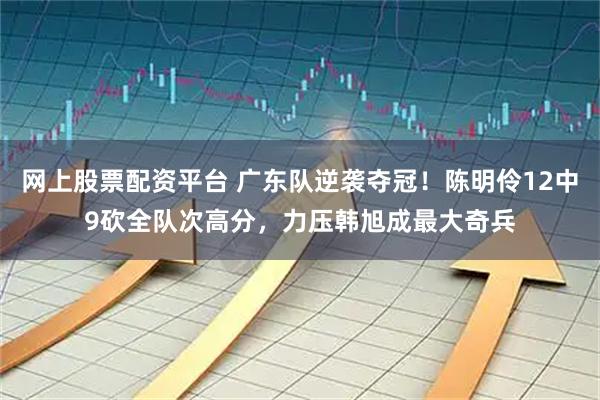 网上股票配资平台 广东队逆袭夺冠！陈明伶12中9砍全队次高分，力压韩旭成最大奇兵