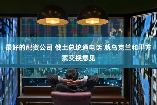 最好的配资公司 俄土总统通电话 就乌克兰和平方案交换意见