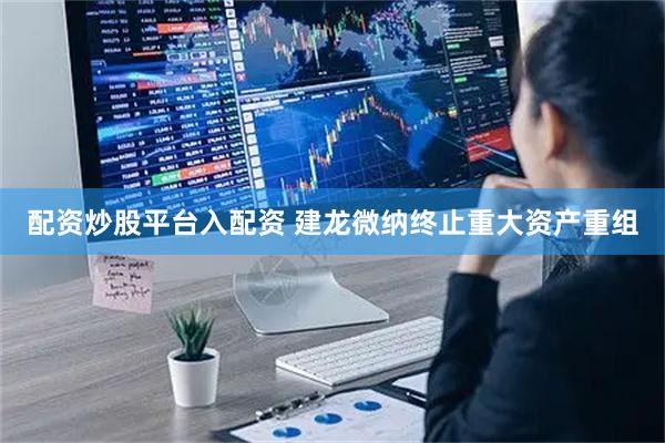 配资炒股平台入配资 建龙微纳终止重大资产重组