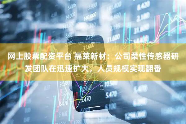 网上股票配资平台 福莱新材：公司柔性传感器研发团队在迅速扩大，人员规模实现翻番