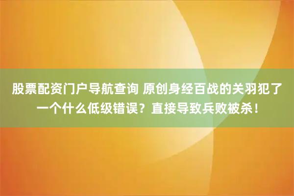 股票配资门户导航查询 原创身经百战的关羽犯了一个什么低级错误？直接导致兵败被杀！