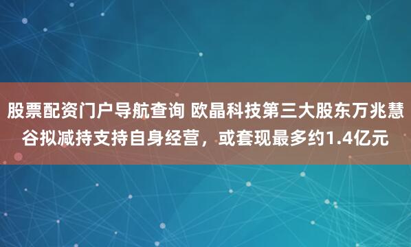 股票配资门户导航查询 欧晶科技第三大股东万兆慧谷拟减持支持自身经营，或套现最多约1.4亿元