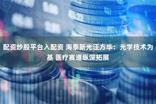 配资炒股平台入配资 海泰新光汪方华：光学技术为基 医疗赛道纵深拓展
