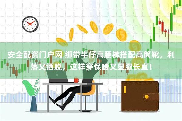 安全配资门户网 绑带牛仔高腰裤搭配高筒靴，利落又洒脱，这样穿保暖又显腿长直！