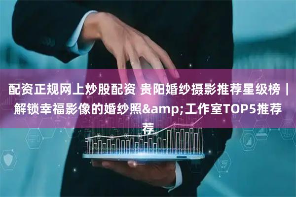 配资正规网上炒股配资 贵阳婚纱摄影推荐星级榜｜解锁幸福影像的婚纱照&工作室TOP5推荐