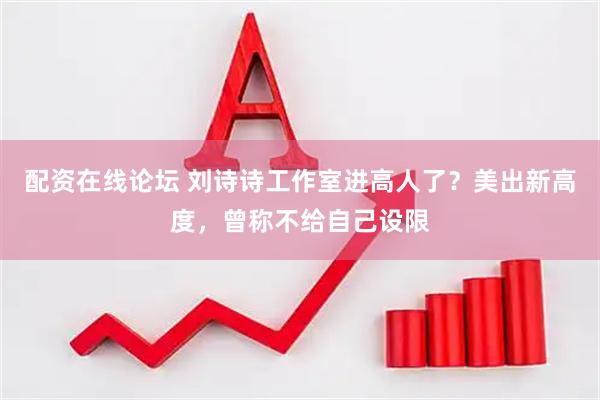 配资在线论坛 刘诗诗工作室进高人了？美出新高度，曾称不给自己设限