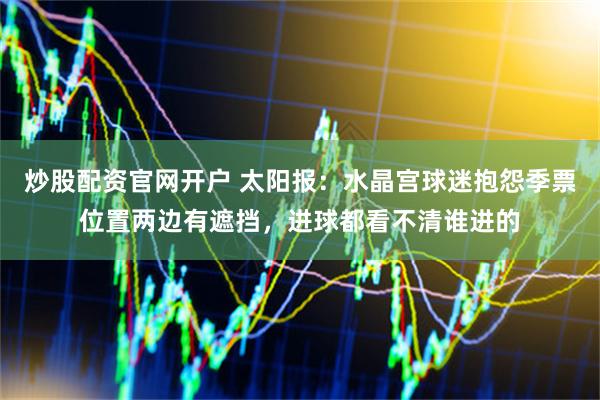 炒股配资官网开户 太阳报：水晶宫球迷抱怨季票位置两边有遮挡，进球都看不清谁进的