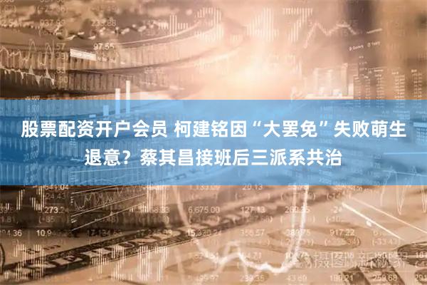 股票配资开户会员 柯建铭因“大罢免”失败萌生退意？蔡其昌接班后三派系共治