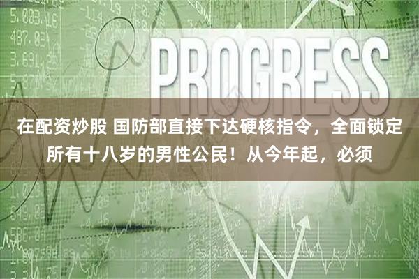 在配资炒股 国防部直接下达硬核指令，全面锁定所有十八岁的男性公民！从今年起，必须
