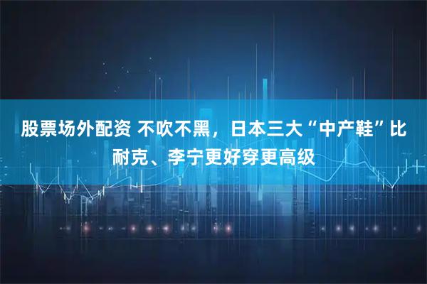 股票场外配资 不吹不黑，日本三大“中产鞋”比耐克、李宁更好穿更高级