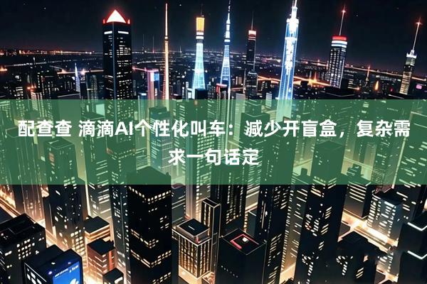 配查查 滴滴AI个性化叫车：减少开盲盒，复杂需求一句话定