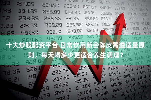 十大炒股配资平台 日常饮用新会陈皮需遵适量原则，每天喝多少更适合养生调理？