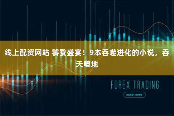 线上配资网站 饕餮盛宴！9本吞噬进化的小说，吞天噬地