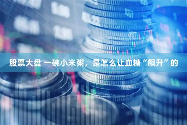 股票大盘 一碗小米粥，是怎么让血糖“飙升”的