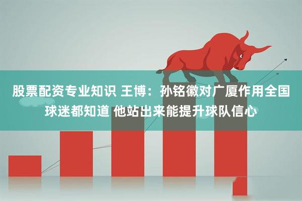 股票配资专业知识 王博：孙铭徽对广厦作用全国球迷都知道 他站出来能提升球队信心