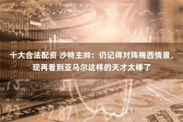 十大合法配资 沙特主帅：仍记得对阵梅西情景，现再看到亚马尔这样的天才太棒了