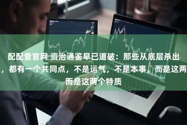 配配查官网 资治通鉴早已道破：那些从底层杀出来的人，都有一个共同点，不是运气，不是本事，而是这两个特质
