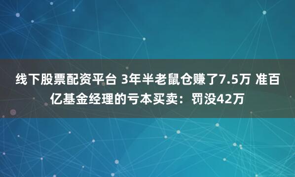 线下股票配资平台 3年半老鼠仓赚了7.5万 准百亿基金经理的亏本买卖：罚没42万