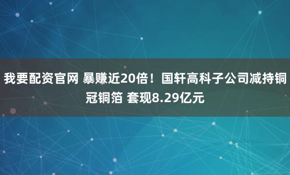 我要配资官网 暴赚近20倍！国轩高科子公司减持铜冠铜箔 套现8.29亿元