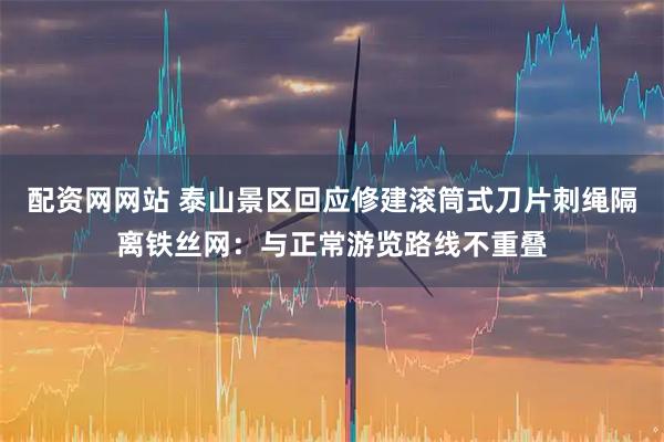 配资网网站 泰山景区回应修建滚筒式刀片刺绳隔离铁丝网：与正常游览路线不重叠