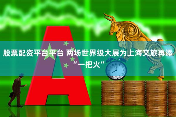 股票配资平台平台 两场世界级大展为上海文旅再添“一把火”