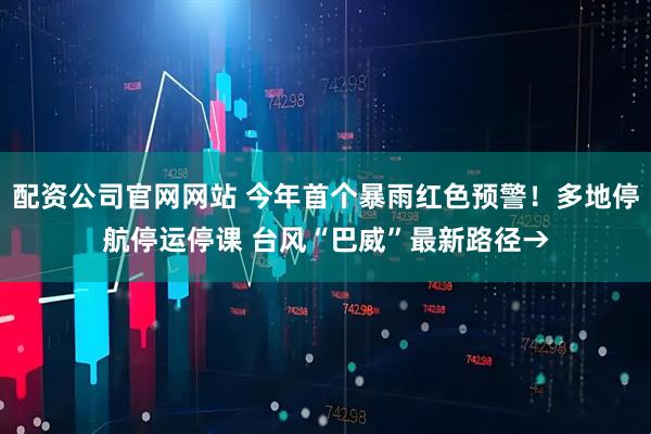 配资公司官网网站 今年首个暴雨红色预警！多地停航停运停课 台风“巴威”最新路径→