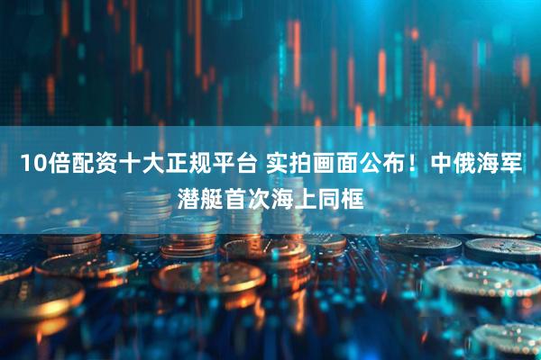 10倍配资十大正规平台 实拍画面公布！中俄海军潜艇首次海上同框