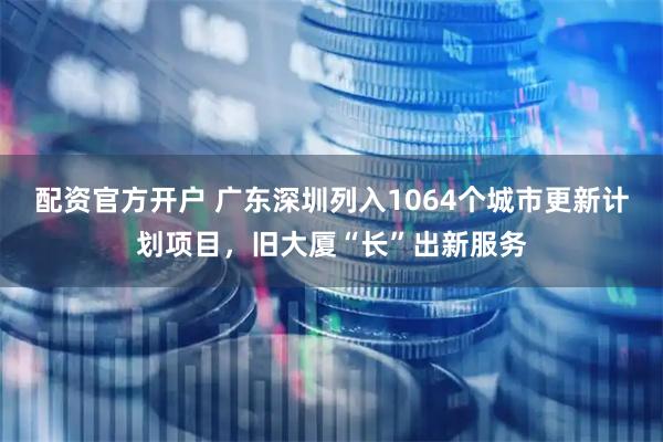 配资官方开户 广东深圳列入1064个城市更新计划项目，旧大厦“长”出新服务
