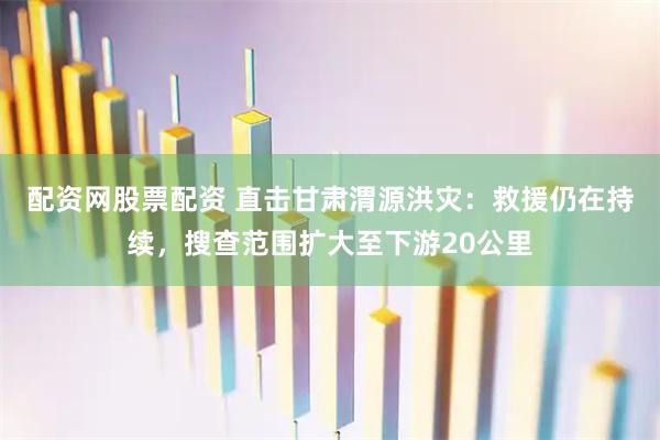 配资网股票配资 直击甘肃渭源洪灾：救援仍在持续，搜查范围扩大至下游20公里